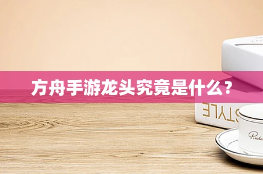 方舟手游龙头究竟是什么？