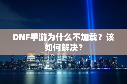 DNF手游为什么不加载？该如何解决？