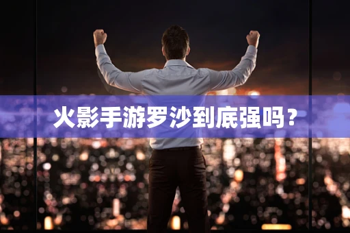 火影手游罗沙到底强吗？