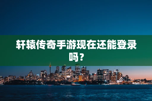 轩辕传奇手游现在还能登录吗？