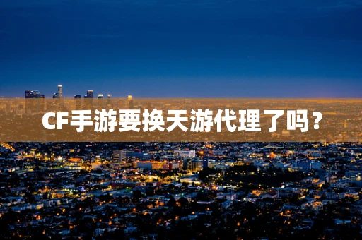 CF手游要换天游代理了吗？