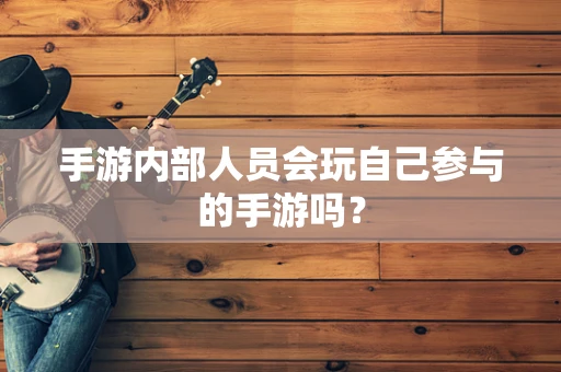 手游内部人员会玩自己参与的手游吗？