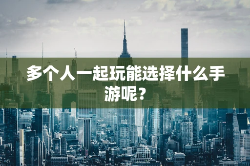 多个人一起玩能选择什么手游呢？