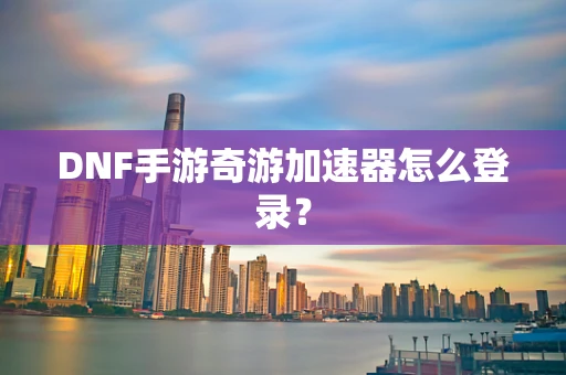DNF手游奇游加速器怎么登录？