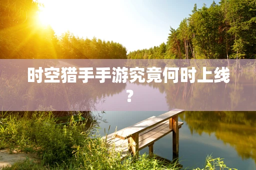 时空猎手手游究竟何时上线？