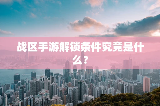 战区手游解锁条件究竟是什么？
