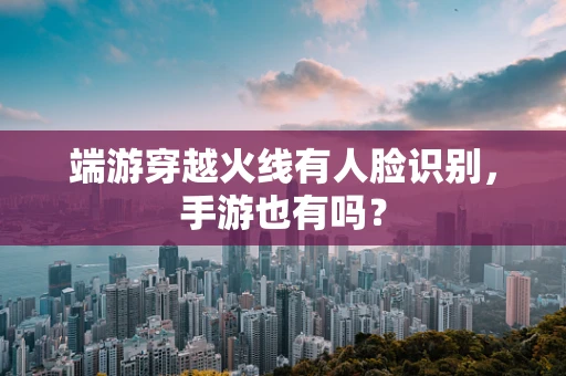 端游穿越火线有人脸识别，手游也有吗？