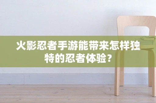 火影忍者手游能带来怎样独特的忍者体验？
