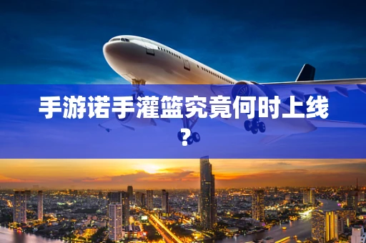 手游诺手灌篮究竟何时上线？