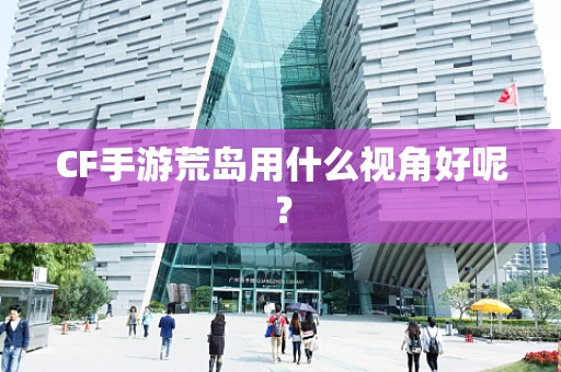 CF手游荒岛用什么视角好呢？