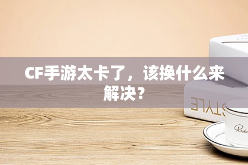 CF手游太卡了，该换什么来解决？