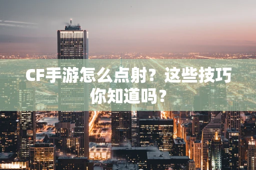 CF手游怎么点射？这些技巧你知道吗？