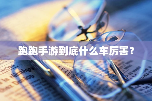 跑跑手游到底什么车厉害？