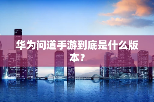 华为问道手游到底是什么版本？