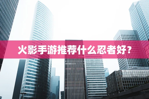 火影手游推荐什么忍者好？